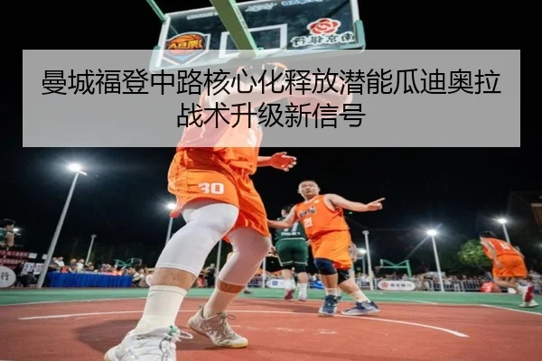 曼城福登中路核心化释放潜能瓜迪奥拉战术升级新信号