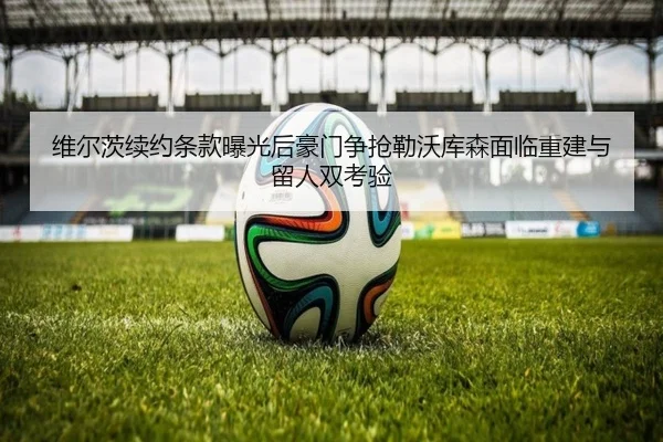 维尔茨续约条款曝光后豪门争抢勒沃库森面临重建与留人双考验