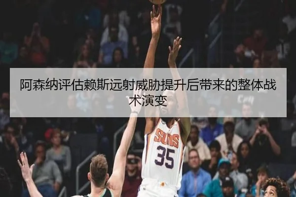 阿森纳评估赖斯远射威胁提升后带来的整体战术演变